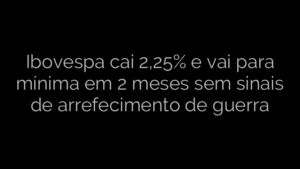 ​Ibovespa cai 2,25% e vai para mínima em 2 meses sem sinais de arrefecimento de guerra 